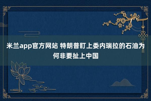 米兰app官方网站 特朗普盯上委内瑞拉的石油为何非要扯上中国