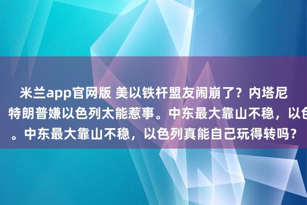 米兰app官网版 美以铁杆盟友闹崩了？内塔尼亚胡怨美国“摘桃子”，特朗普嫌以色列太能惹事。中东最大靠山不稳，以色列真能自己玩得转吗？