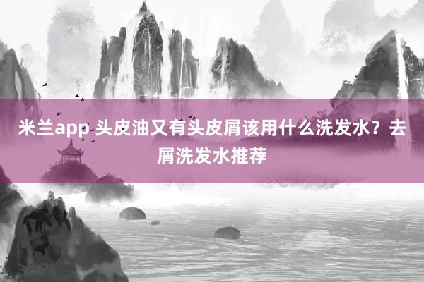 米兰app 头皮油又有头皮屑该用什么洗发水?去屑洗发水推荐