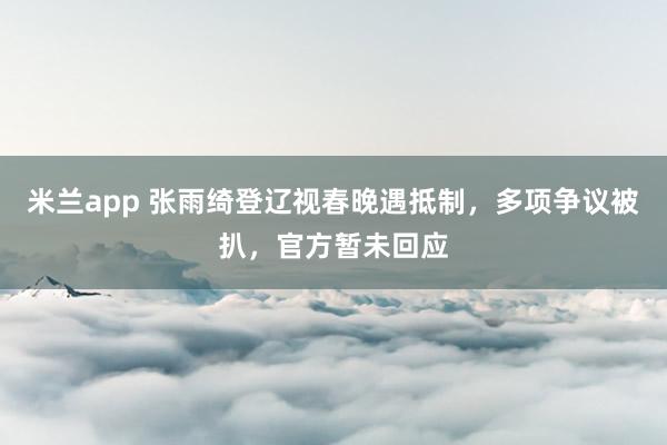 米兰app 张雨绮登辽视春晚遇抵制,多项争议被扒,官方暂未回应