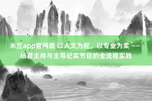 米兰app官网版 以人文为舵，以专业为桨 —— 杨君主持与主导纪实节目的全流程实践