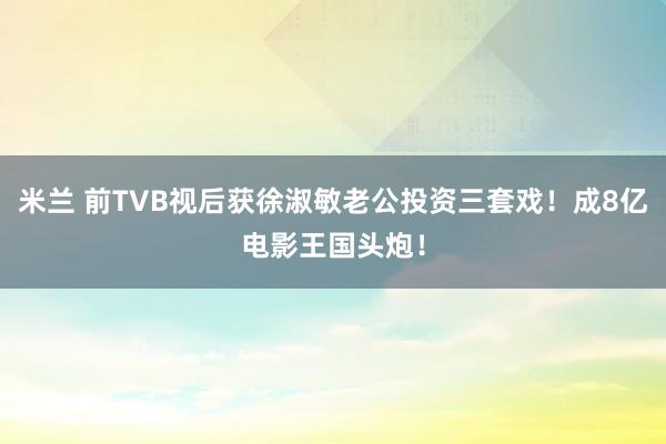 米兰 前TVB视后获徐淑敏老公投资三套戏！成8亿电影王国头炮！