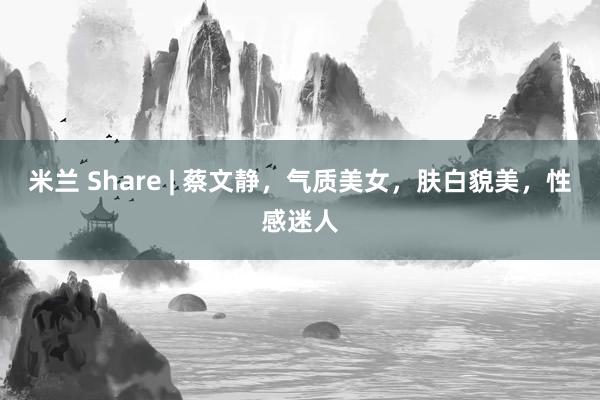 米兰 Share | 蔡文静，气质美女，肤白貌美，性感迷人
