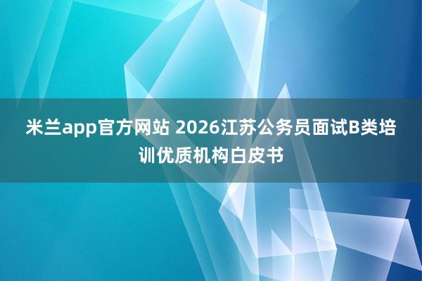 米兰app官方网站 2026江苏公务员面试B类培训优质机构白皮书