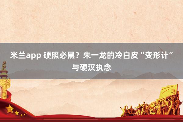 米兰app 硬照必黑？朱一龙的冷白皮“变形计”与硬汉执念