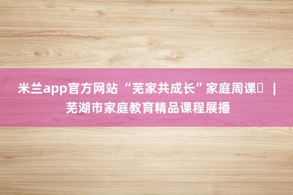 米兰app官方网站 “芜家共成长”家庭周课㊵ | 芜湖市家庭教育精品课程展播