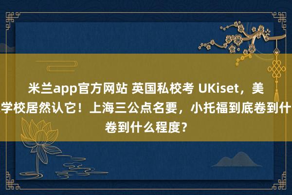 米兰app官方网站 英国私校考 UKiset,美高/国际学校居然认它!上海三公点名要,小托福到底卷到什么程度?