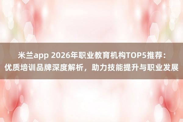 米兰app 2026年职业教育机构TOP5推荐：优质培训品牌深度解析，助力技能提升与职业发展