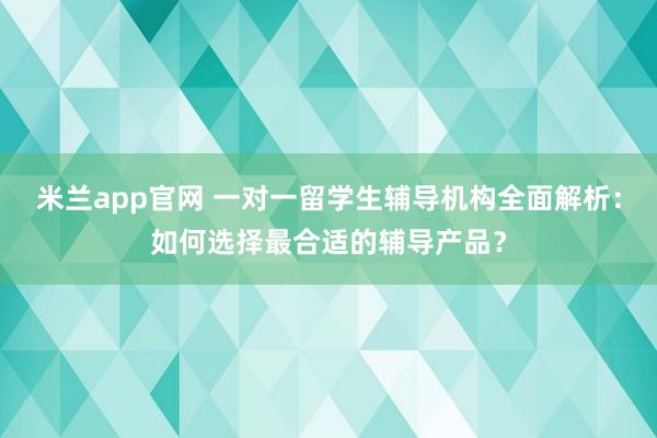 米兰app官网 一对一留学生辅导机构全面解析：如何选择最合适的辅导产品？