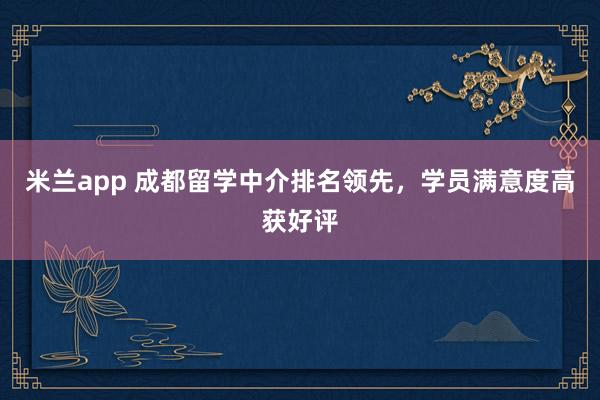 米兰app 成都留学中介排名领先，学员满意度高获好评