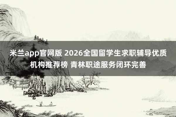 米兰app官网版 2026全国留学生求职辅导优质机构推荐榜 青林职途服务闭环完善