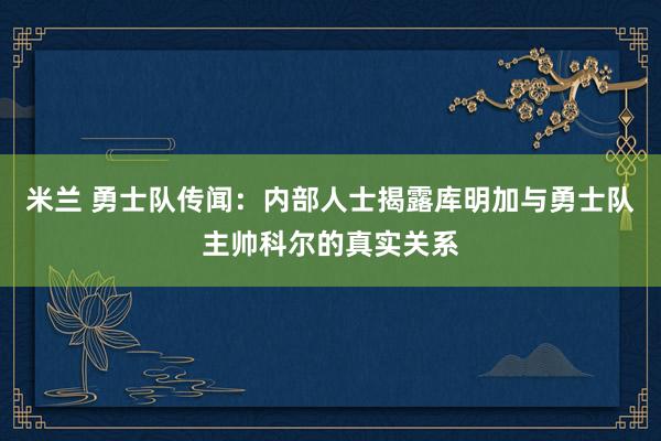 米兰 勇士队传闻:内部人士揭露库明加与勇士队主帅科尔的真实关系