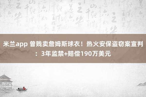 米兰app 曾贱卖詹姆斯球衣！热火安保盗窃案宣判：3年监禁+赔偿190万美元