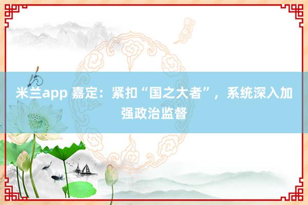 米兰app 嘉定:紧扣“国之大者”,系统深入加强政治监督