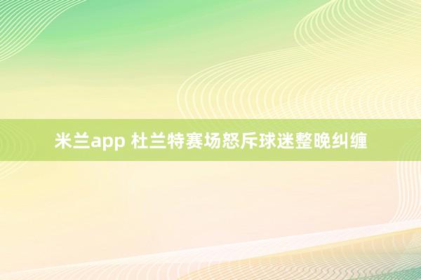 米兰app 杜兰特赛场怒斥球迷整晚纠缠