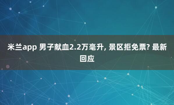米兰app 男子献血2.2万毫升, 景区拒免票? 最新回应