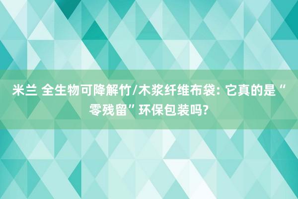 米兰 全生物可降解竹/木浆纤维布袋: 它真的是“零残留”环保包装吗?