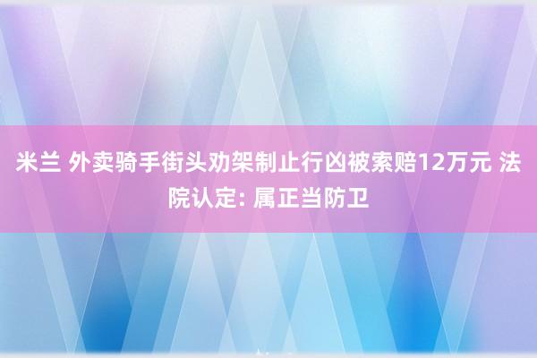 米兰 外卖骑手街头劝架制止行凶被索赔12万元 法院认定: 属正当防卫