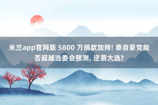 米兰app官网版 5800 万捐款加持! 泰自豪党能否超越选委会预测, 逆袭大选?