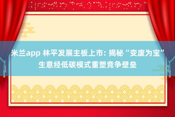 米兰app 林平发展主板上市: 揭秘“变废为宝”生意经低碳模式重塑竞争壁垒