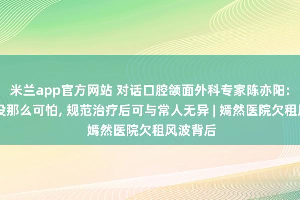 米兰app官方网站 对话口腔颌面外科专家陈亦阳: 唇腭裂没那么可怕, 规范治疗后可与常人无异 | 嫣然医院欠租风波背后