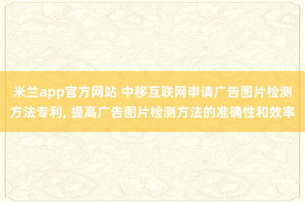 米兰app官方网站 中移互联网申请广告图片检测方法专利, 提高广告图片检测方法的准确性和效率