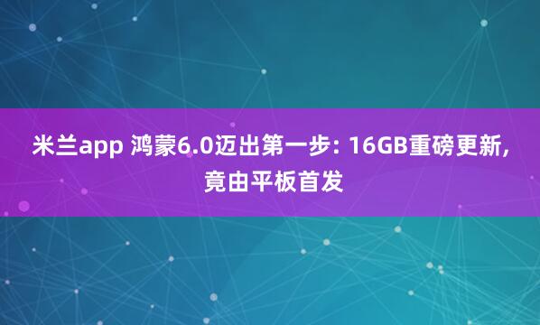 米兰app 鸿蒙6.0迈出第一步: 16GB重磅更新, 竟由平板首发