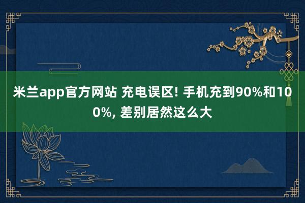 米兰app官方网站 充电误区! 手机充到90%和100%, 差别居然这么大