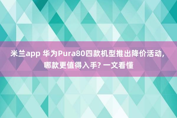 米兰app 华为Pura80四款机型推出降价活动, 哪款更值得入手? 一文看懂