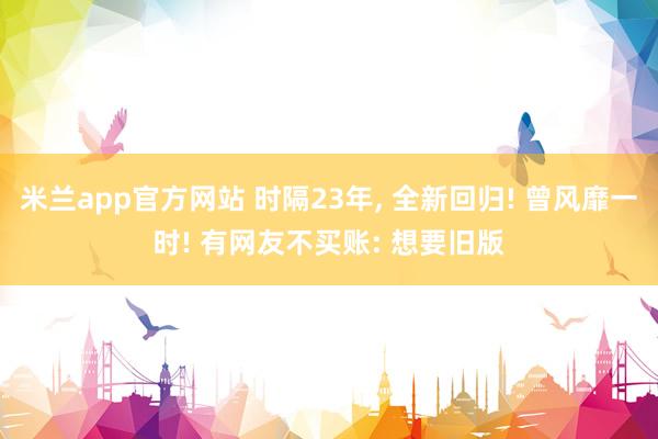 米兰app官方网站 时隔23年, 全新回归! 曾风靡一时! 有网友不买账: 想要旧版