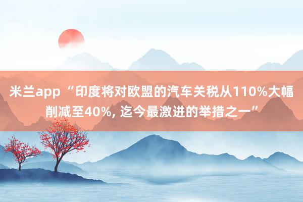 米兰app “印度将对欧盟的汽车关税从110%大幅削减至40%, 迄今最激进的举措之一”