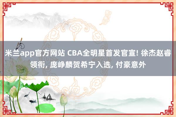 米兰app官方网站 CBA全明星首发官宣! 徐杰赵睿领衔, 庞峥麟贺希宁入选, 付豪意外