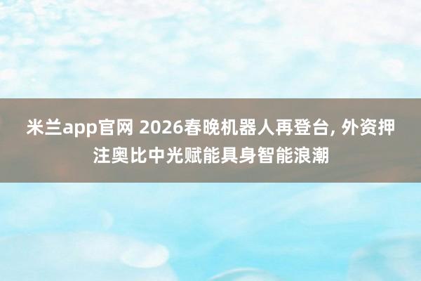 米兰app官网 2026春晚机器人再登台, 外资押注奥比中光赋能具身智能浪潮