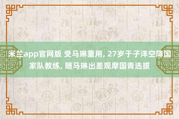 米兰app官网版 受马琳重用, 27岁于子洋空降国家队教练, 随马琳出差观摩国青选拔