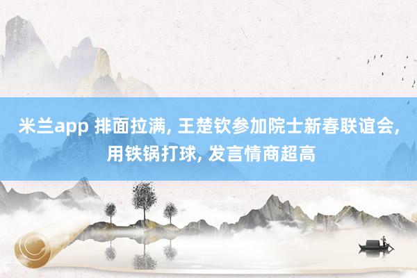 米兰app 排面拉满, 王楚钦参加院士新春联谊会, 用铁锅打球, 发言情商超高