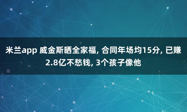 米兰app 威金斯晒全家福, 合同年场均15分, 已赚2.8亿不愁钱, 3个孩子像他