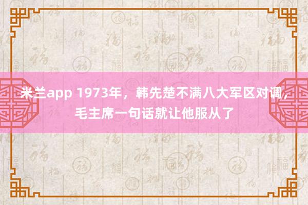 米兰app 1973年，韩先楚不满八大军区对调，毛主席一句话就让他服从了