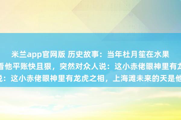 米兰app官网版 历史故事:当年杜月笙在水果店还是个伙计,黄金荣看他平账快且狠,突然对众人说:这小赤佬眼神里有龙虎之相,上海滩未来的天是他的!