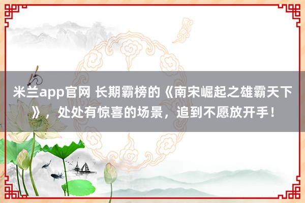 米兰app官网 长期霸榜的《南宋崛起之雄霸天下》，处处有惊喜的场景，追到不愿放开手！