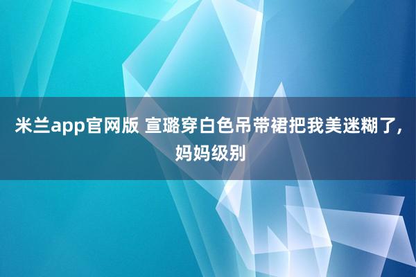 米兰app官网版 宣璐穿白色吊带裙把我美迷糊了,<a href=