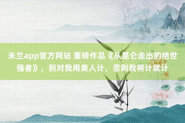 米兰app官方网站 重磅作品《从昆仑走出的绝世强者》，别对我用美人计，否则我将计就计