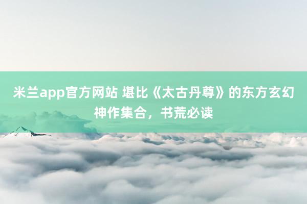 米兰app官方网站 堪比《太古丹尊》的东方玄幻神作集合,书荒必读