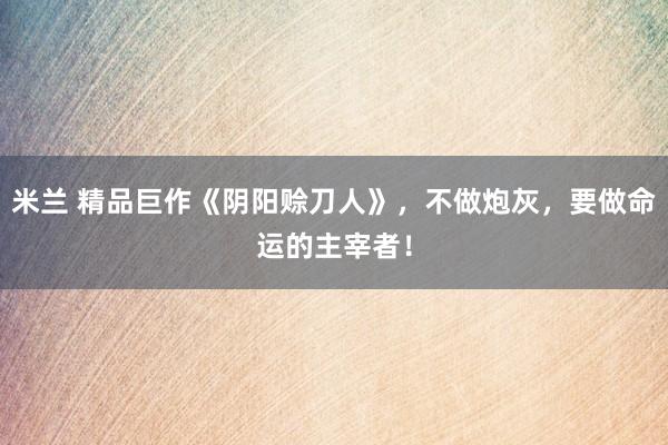 米兰 精品巨作《阴阳赊刀人》,不做炮灰,要做命运的主宰者!