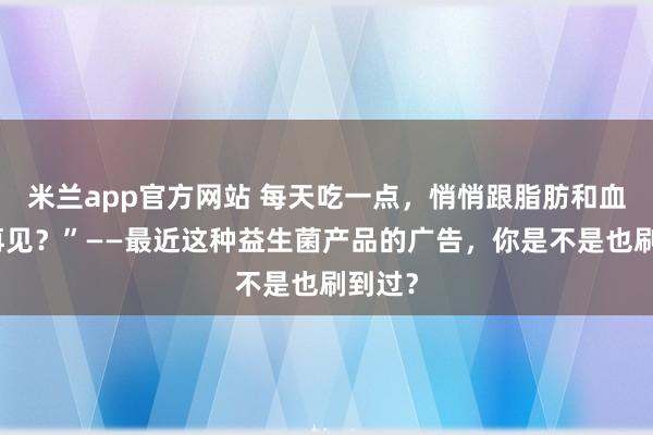 米兰app官方网站 每天吃一点，悄悄跟脂肪和血糖说再见？”——最近这种益生菌产品的广告，你是不是也刷到过？