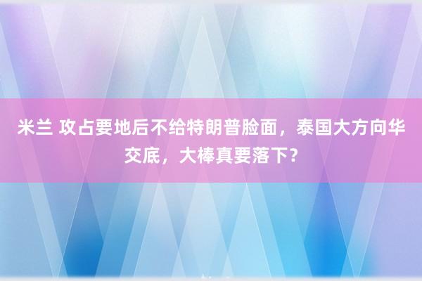 米兰 攻占要地后不给特朗普脸面,泰国大方向华交底,大棒真要落下?
