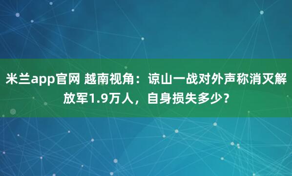 米兰app官网 越南视角：谅山一战对外声称消灭解放军1.9万人，自身损失多少？