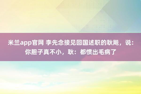 米兰app官网 李先念接见回国述职的耿飚,说:你胆子真不小,耿:都惯出毛病了