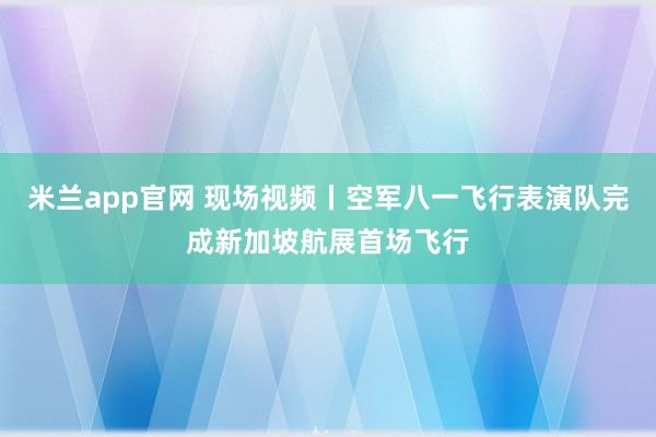 米兰app官网 现场视频丨空军八一飞行表演队完成新加坡航展首场飞行