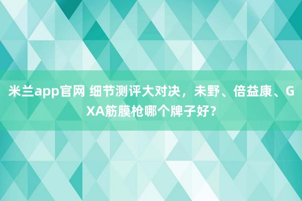 米兰app官网 细节测评大对决，未野、倍益康、GXA筋膜枪哪个牌子好？