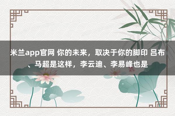 米兰app官网 你的未来,取决于你的脚印 吕布、马超是这样,李云迪、李易峰也是